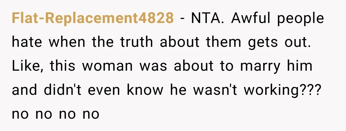 Flat-Replacement4828 − NTA. Awful people hate when the truth about them gets out. Like, this woman was about to marry him and didn't even know he wasn't working??? no no...
