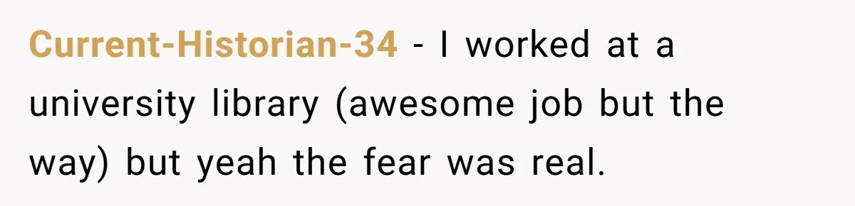 Current-Historian-34 − I worked at a university library (awesome job but the way) but yeah the fear was real.