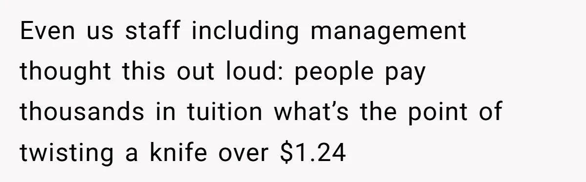 Even us staff including management thought this out loud: people pay thousands in tuition what’s the point of twisting a knife over $1.24