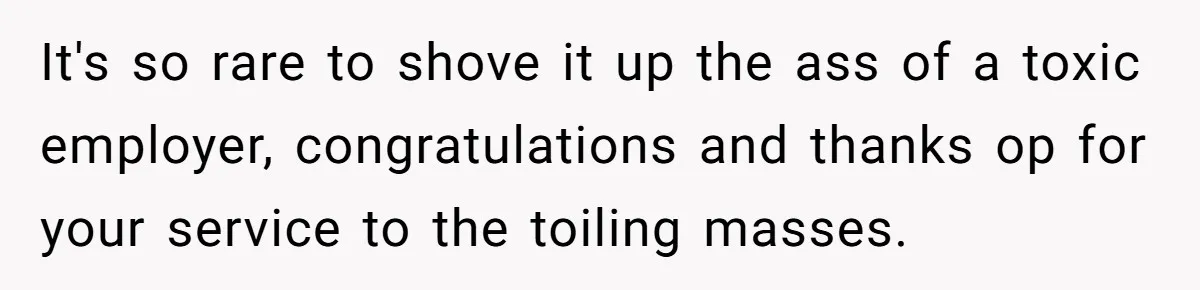 It's so rare to shove it up the ass of a toxic employer, congratulations and thanks op for your service to the toiling masses.
