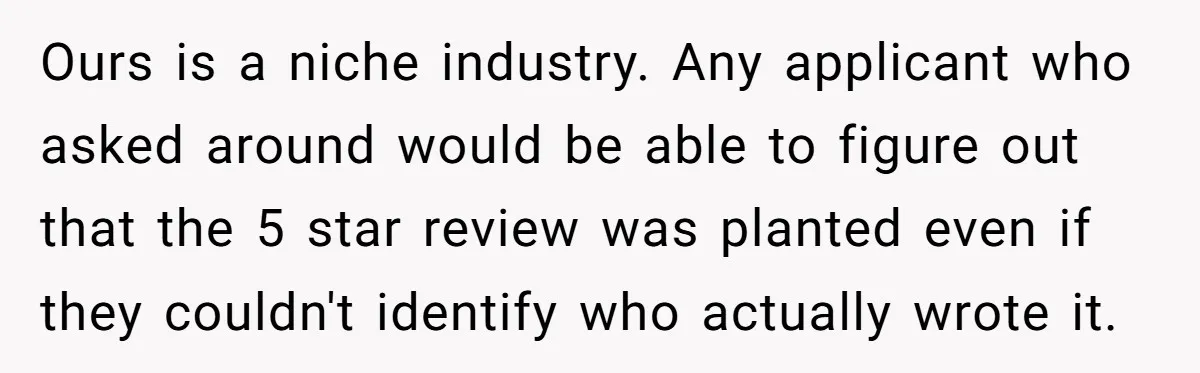 Ours is a niche industry. Any applicant who asked around would be able to figure out that the 5 star review was planted even if they couldn't identify who actually...
