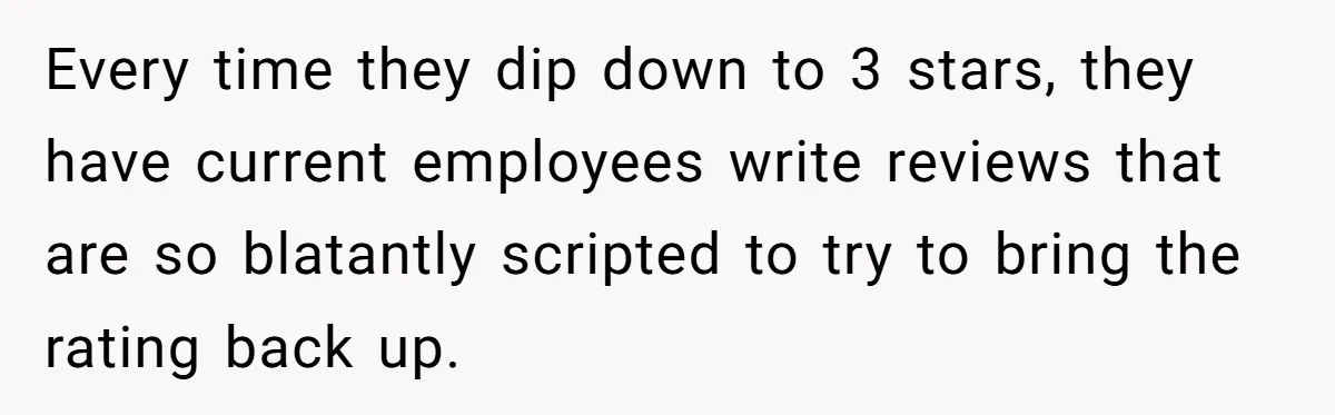 Every time they dip down to 3 stars, they have current employees write reviews that are so blatantly scripted to try to bring the rating back up.