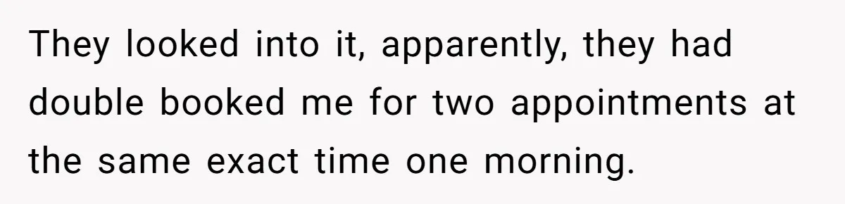 They looked into it, apparently, they had double booked me for two appointments at the same exact time one morning.