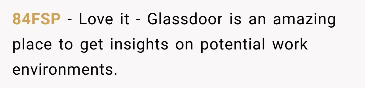84FSP − Love it - Glassdoor is an amazing place to get insights on potential work environments.