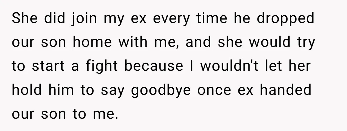 She did join my ex every time he dropped our son home with me, and she would try to start a fight because I wouldn't let her hold him to...