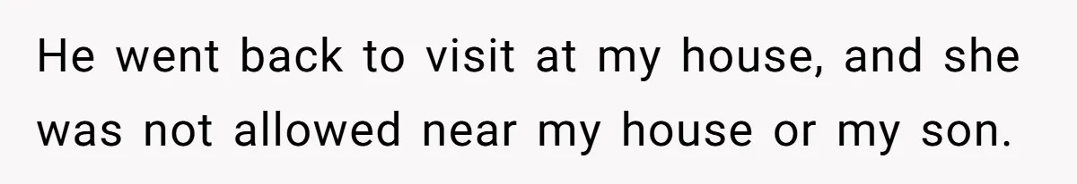 He went back to visit at my house, and she was not allowed near my house or my son.