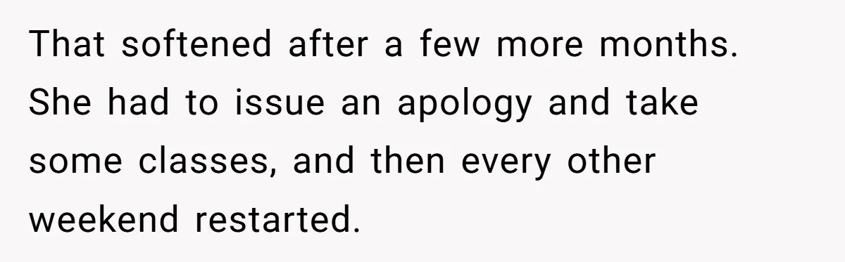 That softened after a few more months. She had to issue an apology and take some classes, and then every other weekend restarted.