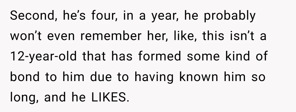 Second, he’s four, in a year, he probably won’t even remember her, like, this isn’t a 12-year-old that has formed some kind of bond to him due to having known...