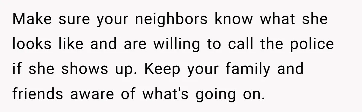 Make sure your neighbors know what she looks like and are willing to call the police if she shows up. Keep your family and friends aware of what's going on.
