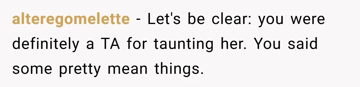 alteregomelette − Let's be clear: you were definitely a TA for taunting her. You said some pretty mean things.