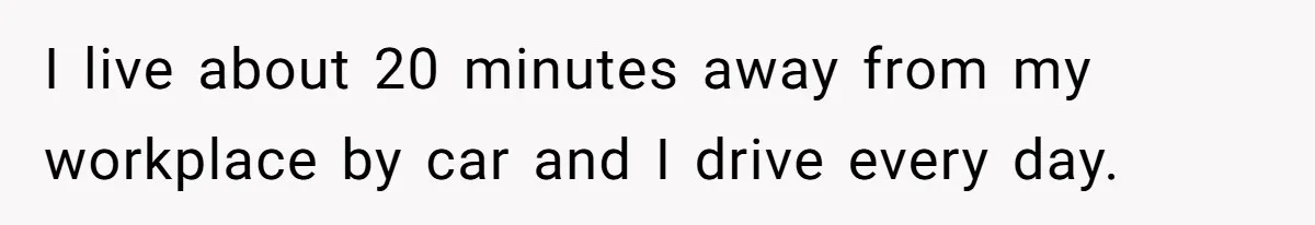I live about 20 minutes away from my workplace by car and I drive every day.
