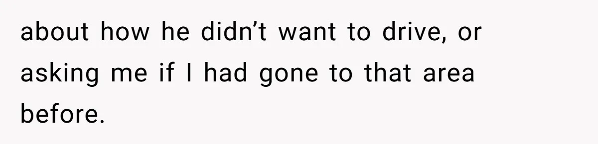 about how he didn’t want to drive, or asking me if I had gone to that area before.