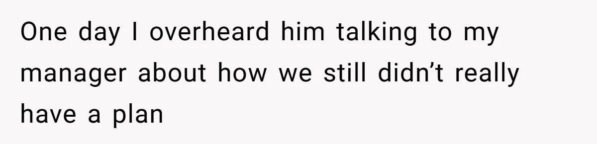 One day I overheard him talking to my manager about how we still didn’t really have a plan