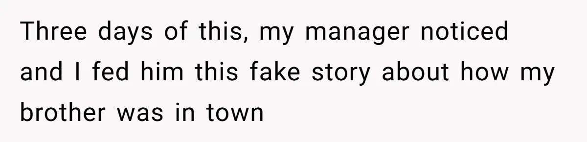 Three days of this, my manager noticed and I fed him this fake story about how my brother was in town