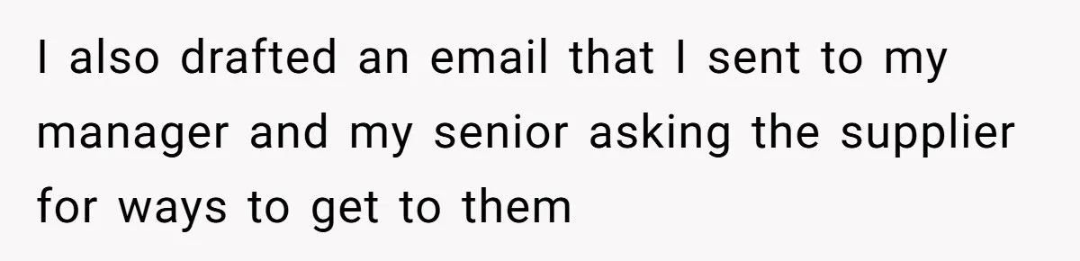 I also drafted an email that I sent to my manager and my senior asking the supplier for ways to get to them