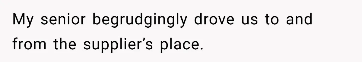 My senior begrudgingly drove us to and from the supplier’s place.