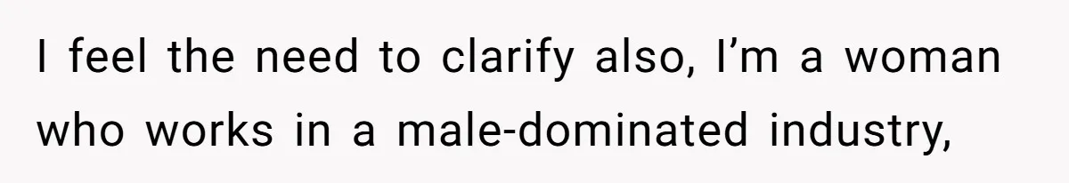 I feel the need to clarify also, I’m a woman who works in a male-dominated industry,