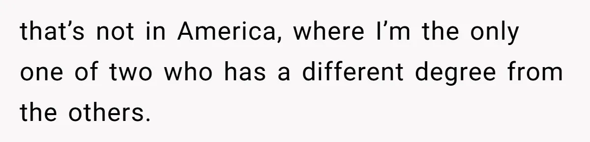 that’s not in America, where I’m the only one of two who has a different degree from the others.