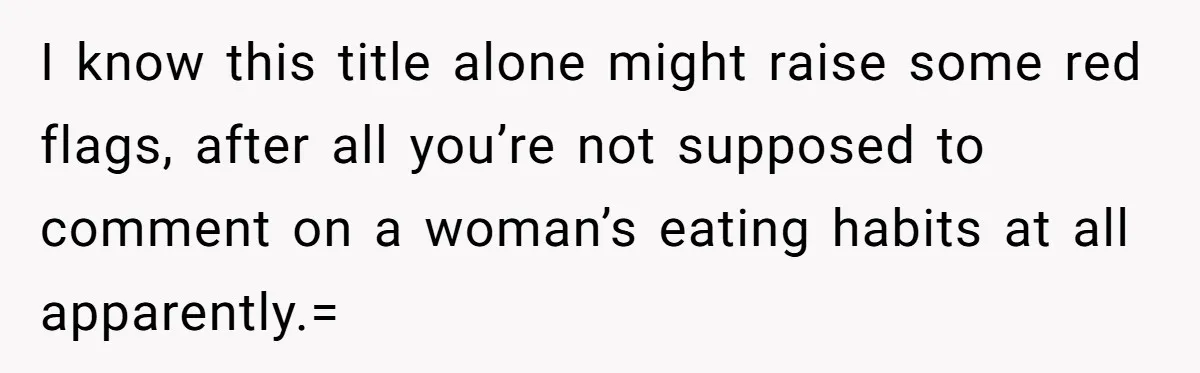 I know this title alone might raise some red flags, after all you’re not supposed to comment on a woman’s eating habits at all apparently.=
