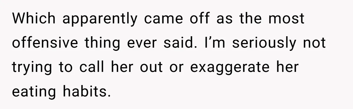Which apparently came off as the most offensive thing ever said. I’m seriously not trying to call her out or exaggerate her eating habits.
