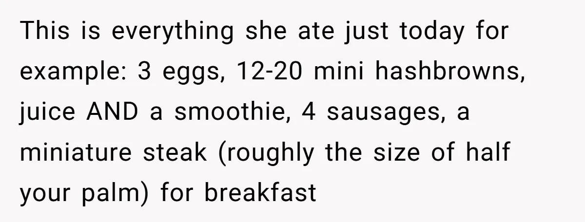 This is everything she ate just today for example: 3 eggs, 12-20 mini hashbrowns, juice AND a smoothie, 4 sausages, a miniature steak (roughly the size of half your palm)...