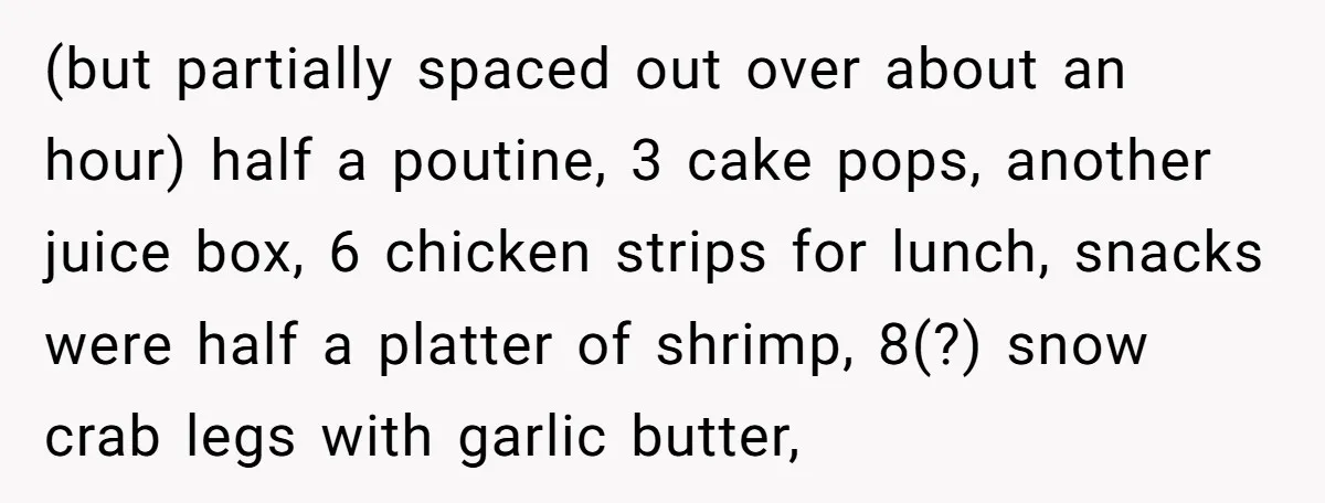 (but partially spaced out over about an hour) half a poutine, 3 cake pops, another juice box, 6 chicken strips for lunch, snacks were half a platter of shrimp, 8(?)...