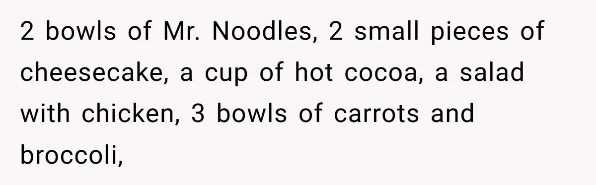 2 bowls of Mr. Noodles, 2 small pieces of cheesecake, a cup of hot cocoa, a salad with chicken, 3 bowls of carrots and broccoli,