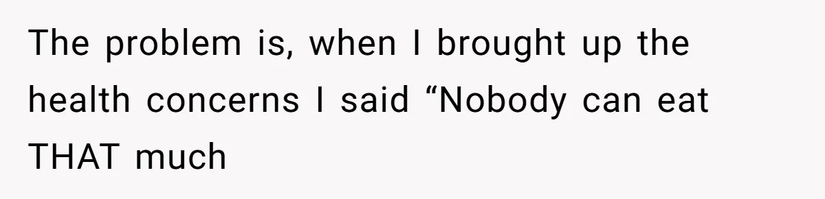 The problem is, when I brought up the health concerns I said “Nobody can eat THAT much