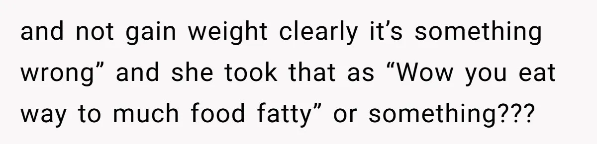 and not gain weight clearly it’s something wrong” and she took that as “Wow you eat way to much food fatty” or something???
