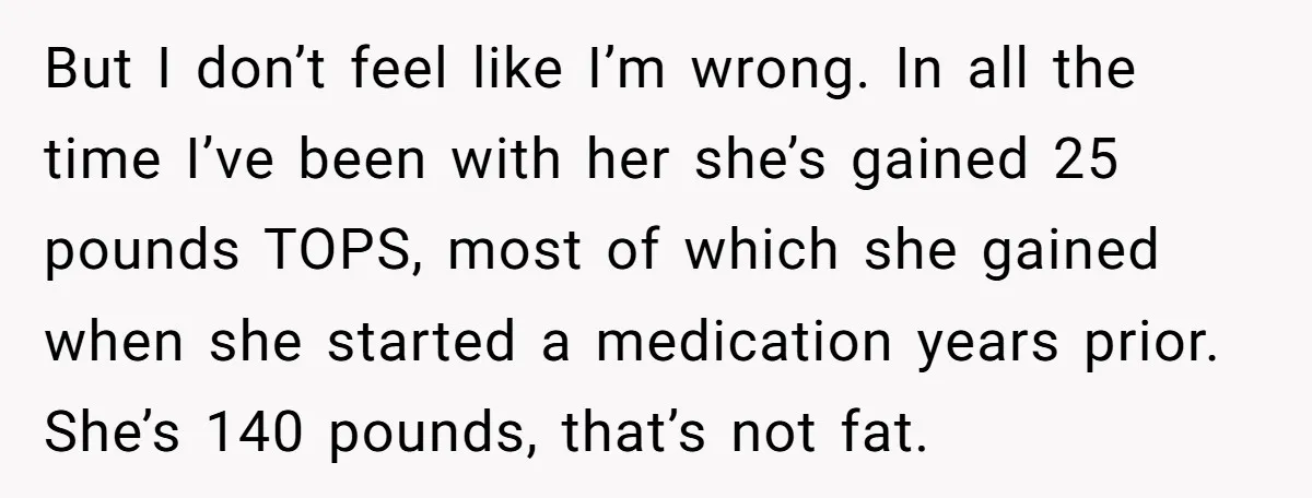 But I don’t feel like I’m wrong. In all the time I’ve been with her she’s gained 25 pounds TOPS, most of which she gained when she started a medication...
