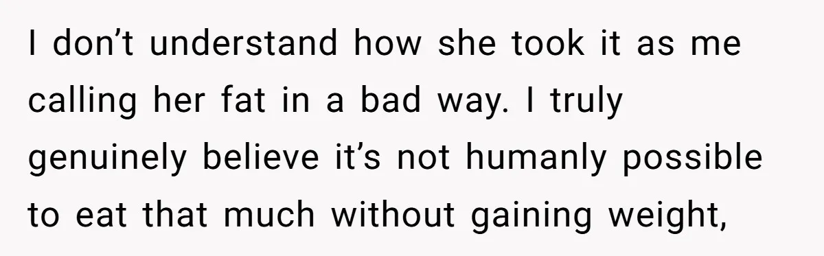 I don’t understand how she took it as me calling her fat in a bad way. I truly genuinely believe it’s not humanly possible to eat that much without gaining...