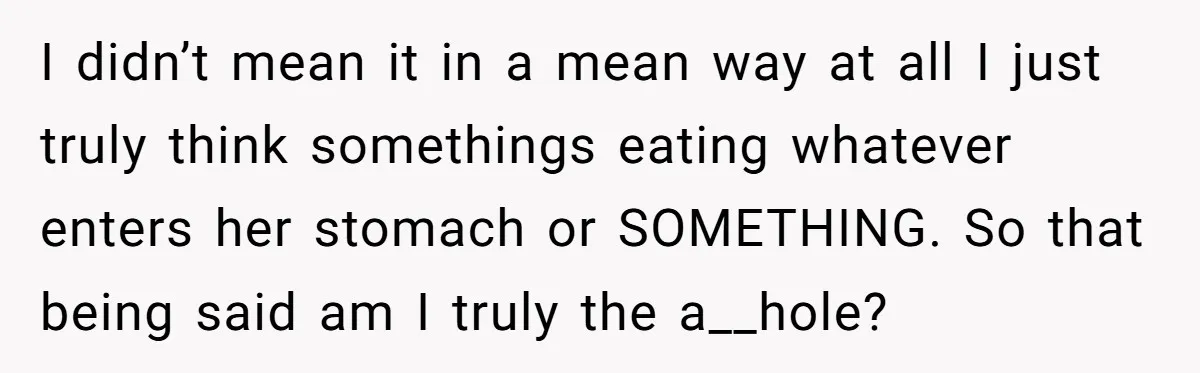 I didn’t mean it in a mean way at all I just truly think somethings eating whatever enters her stomach or SOMETHING. So that being said am I truly the...