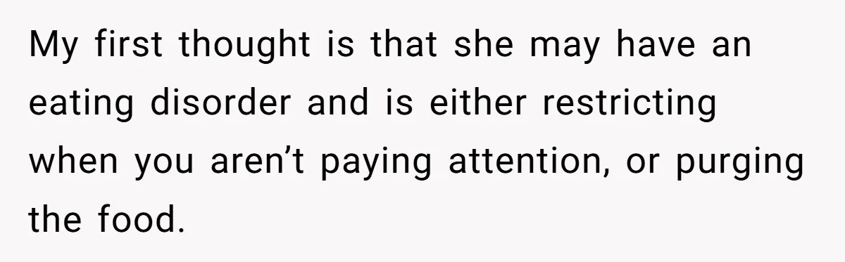 My first thought is that she may have an eating disorder and is either restricting when you aren’t paying attention, or purging the food.