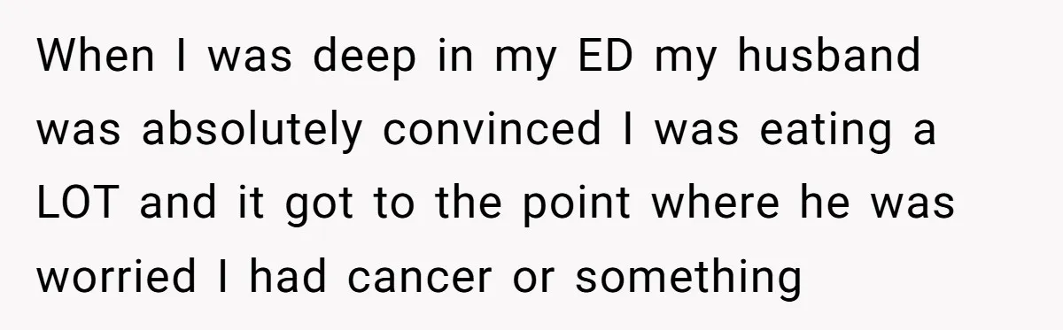 When I was deep in my ED my husband was absolutely convinced I was eating a LOT and it got to the point where he was worried I had cancer...