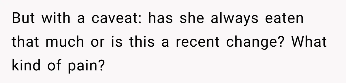 But with a caveat: has she always eaten that much or is this a recent change? What kind of pain?