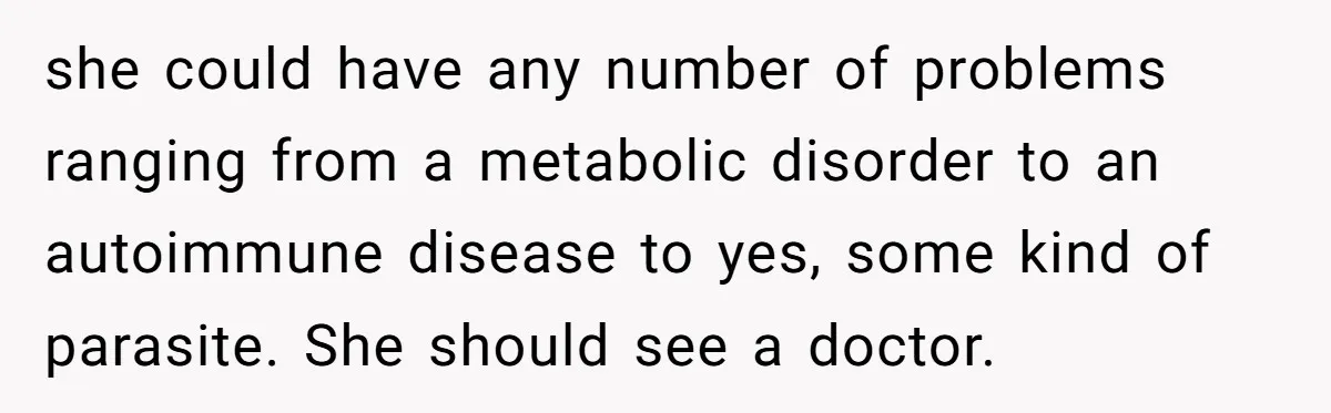 she could have any number of problems ranging from a metabolic disorder to an autoimmune disease to yes, some kind of parasite. She should see a doctor.
