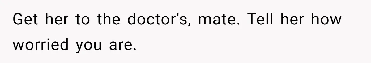 Get her to the doctor's, mate. Tell her how worried you are.