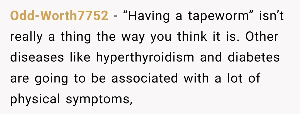 Odd-Worth7752 − “Having a tapeworm” isn’t really a thing the way you think it is. Other diseases like hyperthyroidism and diabetes are going to be associated with a lot of...