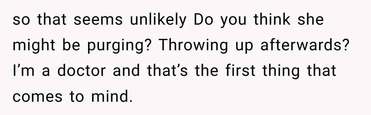 so that seems unlikely Do you think she might be purging? Throwing up afterwards? I’m a doctor and that’s the first thing that comes to mind.