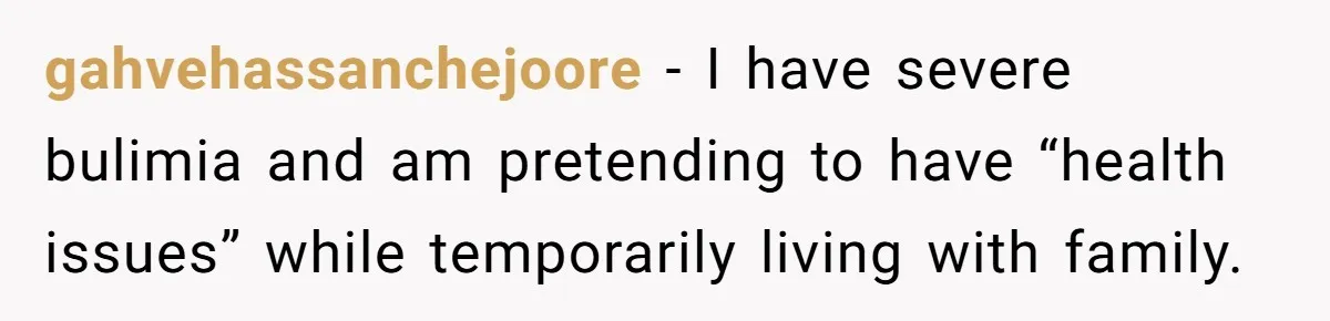 gahvehassanchejoore − I have severe bulimia and am pretending to have “health issues” while temporarily living with family.