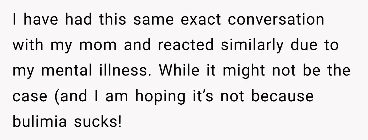 I have had this same exact conversation with my mom and reacted similarly due to my mental illness. While it might not be the case (and I am hoping it’s...