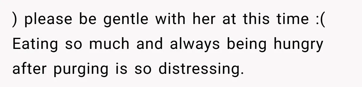 ) please be gentle with her at this time :( Eating so much and always being hungry after purging is so distressing.
