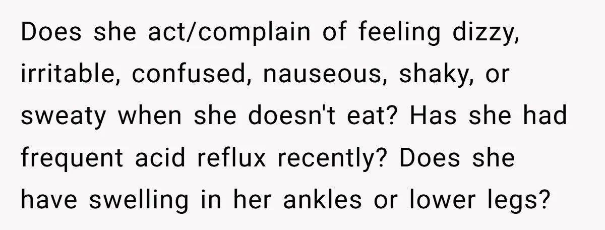 Does she act/complain of feeling dizzy, irritable, confused, nauseous, shaky, or sweaty when she doesn't eat? Has she had frequent acid reflux recently? Does she have swelling in her ankles...
