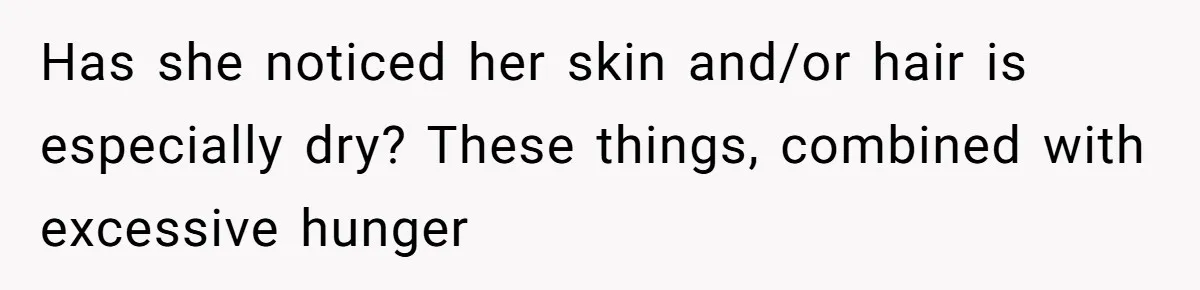Has she noticed her skin and/or hair is especially dry? These things, combined with excessive hunger