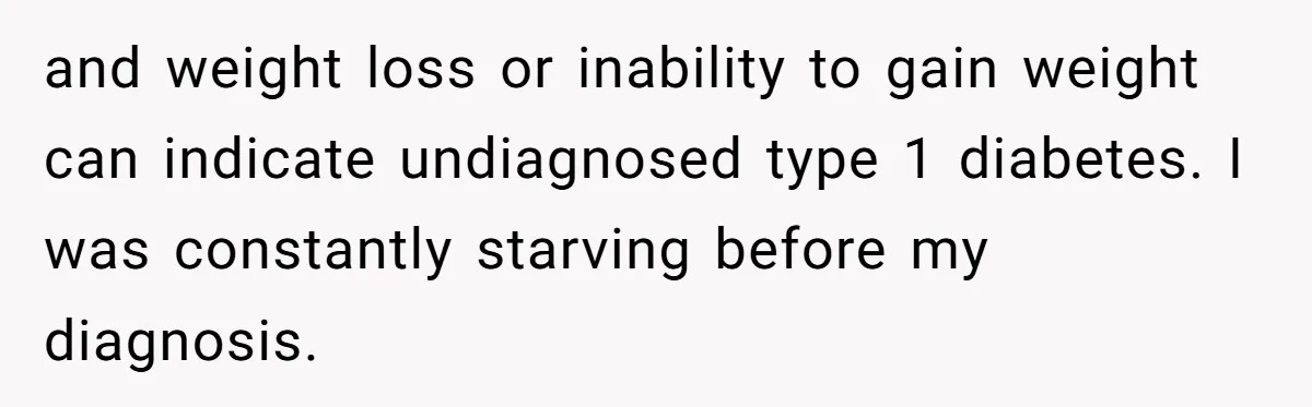 and weight loss or inability to gain weight can indicate undiagnosed type 1 diabetes. I was constantly starving before my diagnosis.