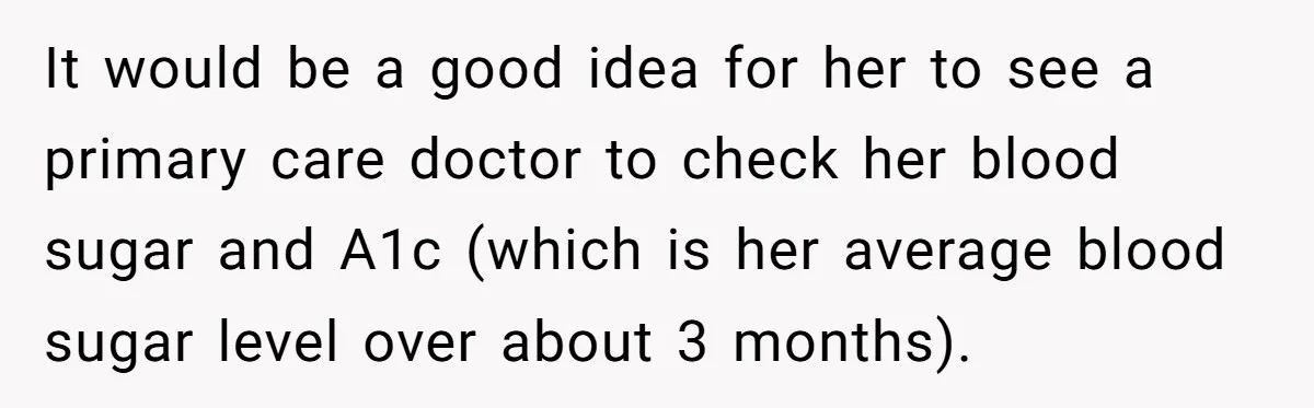 It would be a good idea for her to see a primary care doctor to check her blood sugar and A1c (which is her average blood sugar level over about...