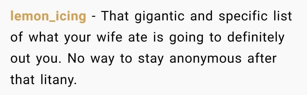 lemon_icing − That gigantic and specific list of what your wife ate is going to definitely out you. No way to stay anonymous after that litany.