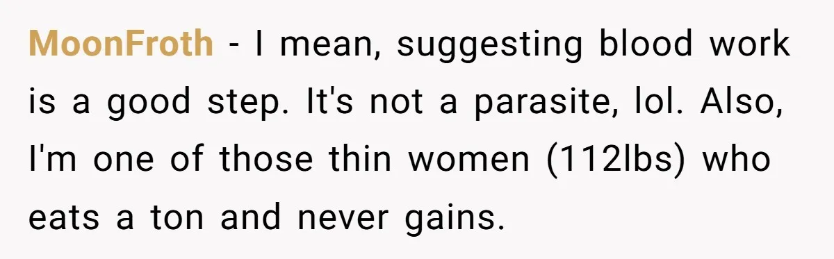 MoonFroth − I mean, suggesting blood work is a good step. It's not a parasite, lol. Also, I'm one of those thin women (112lbs) who eats a ton and never...