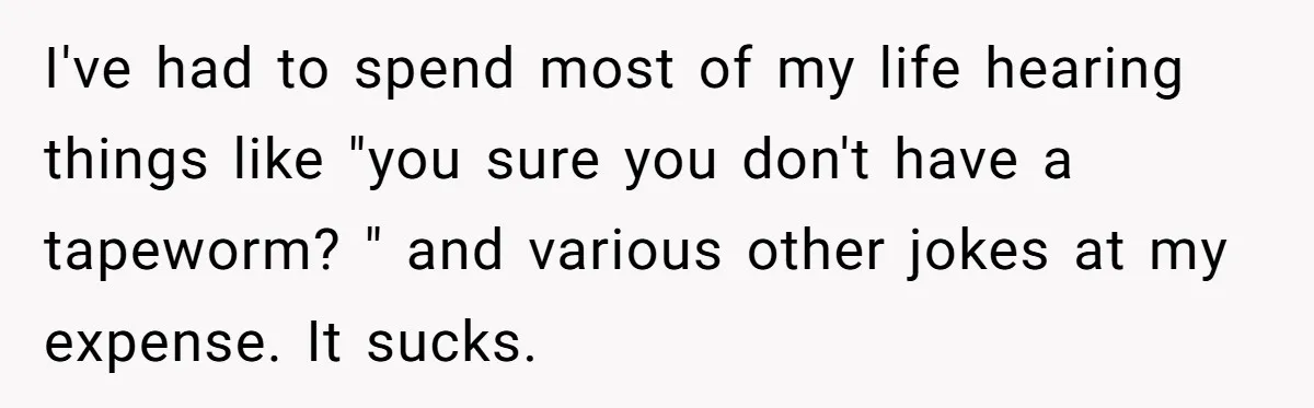 I've had to spend most of my life hearing things like "you sure you don't have a tapeworm? " and various other jokes at my expense. It sucks.