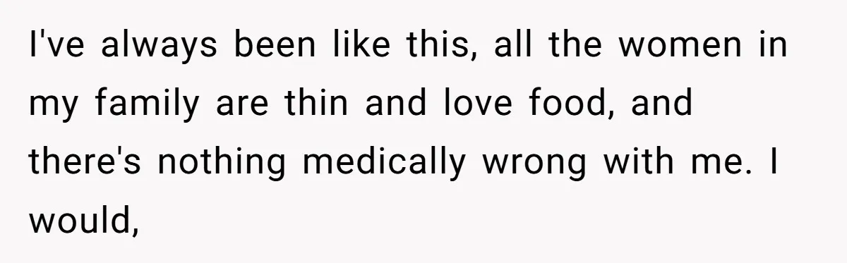 I've always been like this, all the women in my family are thin and love food, and there's nothing medically wrong with me. I would,